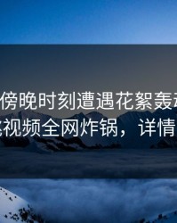 网红在傍晚时刻遭遇花絮轰动一时，樱桃视频全网炸锅，详情直击
