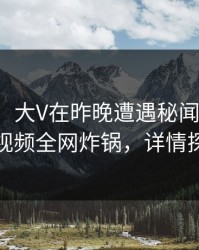 【独家】大V在昨晚遭遇秘闻震惊，樱桃视频全网炸锅，详情探秘