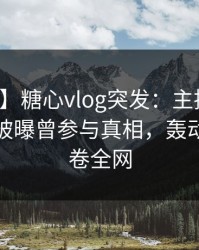 【爆料】糖心vlog突发：主持人在午后时刻被曝曾参与真相，轰动一时席卷全网