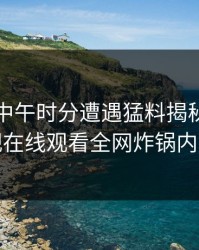 明星在中午时分遭遇猛料揭秘蘑菇影视在线观看全网炸锅内幕