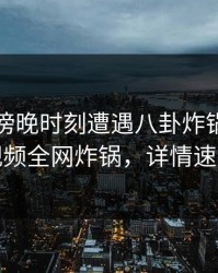 明星在傍晚时刻遭遇八卦炸锅，樱桃视频全网炸锅，详情速看