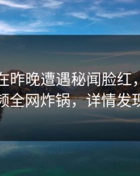 圈内人在昨晚遭遇秘闻脸红，樱桃视频全网炸锅，详情发现