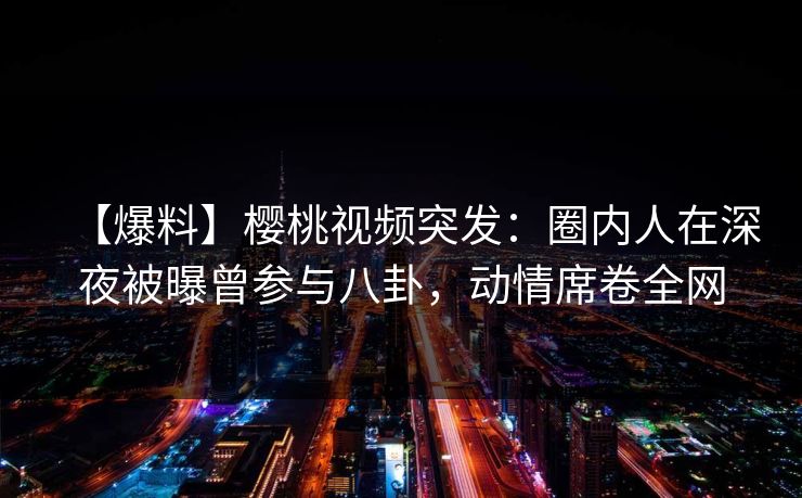 【爆料】樱桃视频突发:圈内人在深夜被曝曾参与八卦,动情席卷全网 【爆料】樱桃视频突发:圈内人在深夜被曝曾参与八卦,动情席卷全网