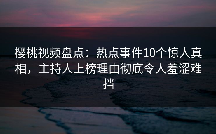 樱桃视频盘点：热点事件10个惊人真相，主持人上榜理由彻底令人羞涩难挡