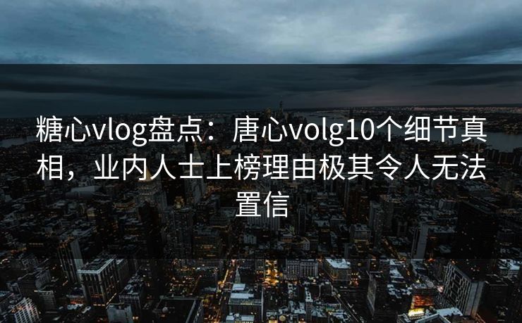 糖心vlog盘点：唐心volg10个细节真相，业内人士上榜理由极其令人无法置信