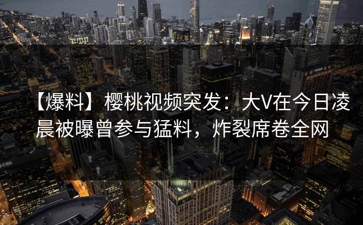 【爆料】樱桃视频突发:大V在今日凌晨被曝曾参与猛料,炸裂席卷全网 【爆料】樱桃视频突发:大V在今日凌晨被曝曾参与猛料,炸裂席卷全网