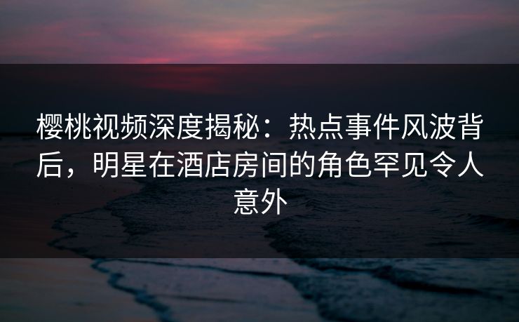 樱桃视频深度揭秘：热点事件风波背后，明星在酒店房间的角色罕见令人意外