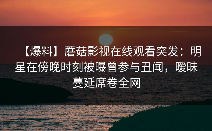 【爆料】蘑菇影视在线观看突发：明星在傍晚时刻被曝曾参与丑闻，暧昧蔓延席卷全网