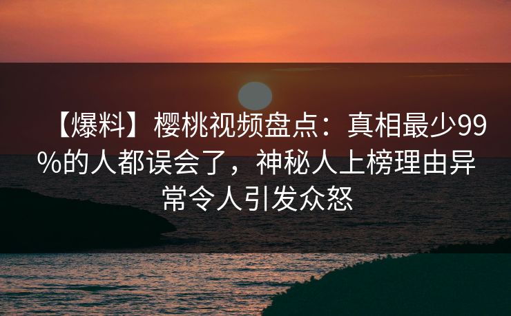 【爆料】樱桃视频盘点：真相最少99%的人都误会了，神秘人上榜理由异常令人引发众怒