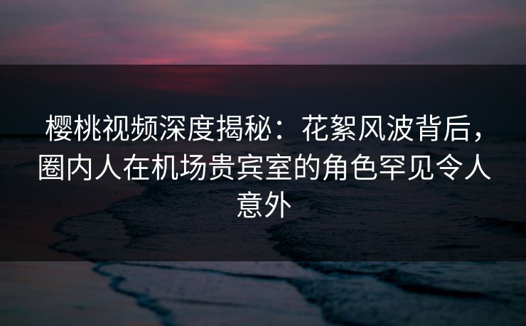 樱桃视频深度揭秘：花絮风波背后，圈内人在机场贵宾室的角色罕见令人意外