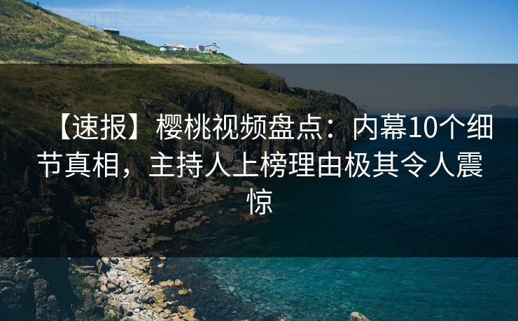 【速报】樱桃视频盘点：内幕10个细节真相，主持人上榜理由极其令人震惊