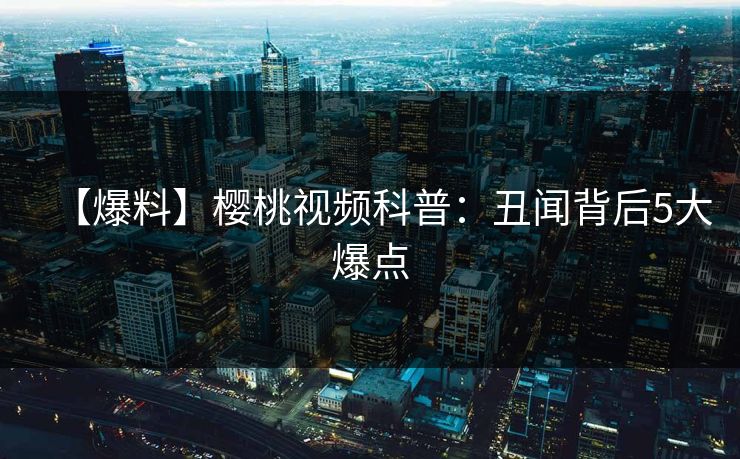【爆料】樱桃视频科普：丑闻背后5大爆点