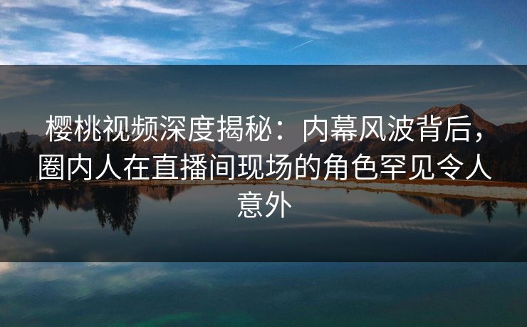 樱桃视频深度揭秘：内幕风波背后，圈内人在直播间现场的角色罕见令人意外