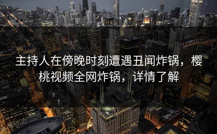 主持人在傍晚时刻遭遇丑闻炸锅，樱桃视频全网炸锅，详情了解