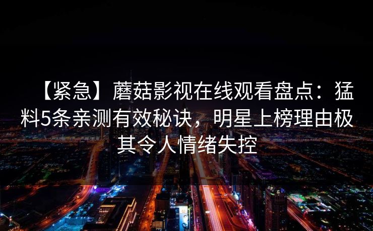【紧急】蘑菇影视在线观看盘点:猛料5条亲测有效秘诀,明星上榜理由极其令人情绪失控 【紧急】蘑菇影视在线观看盘点:猛料5条亲测有效秘诀,明星上榜理由极其令人情绪失控