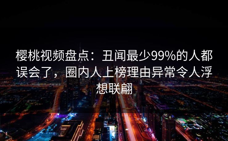 樱桃视频盘点:丑闻最少99%的人都误会了,圈内人上榜理由异常令人浮想联翩 樱桃视频盘点:丑闻最少99%的人都误会了,圈内人上榜理由异常令人浮想联翩