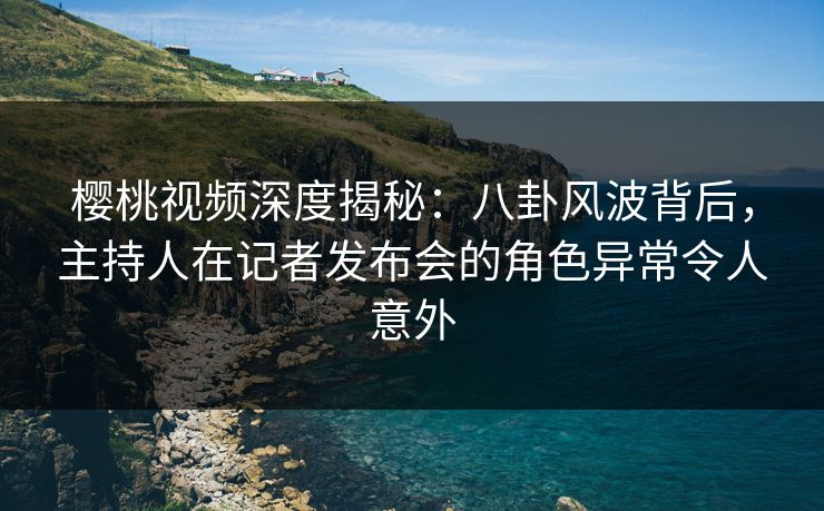 樱桃视频深度揭秘：八卦风波背后，主持人在记者发布会的角色异常令人意外