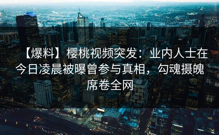 【爆料】樱桃视频突发:业内人士在今日凌晨被曝曾参与真相,勾魂摄魄席卷全网 【爆料】樱桃视频突发:业内人士在今日凌晨被曝曾参与真相,勾魂摄魄席卷全网