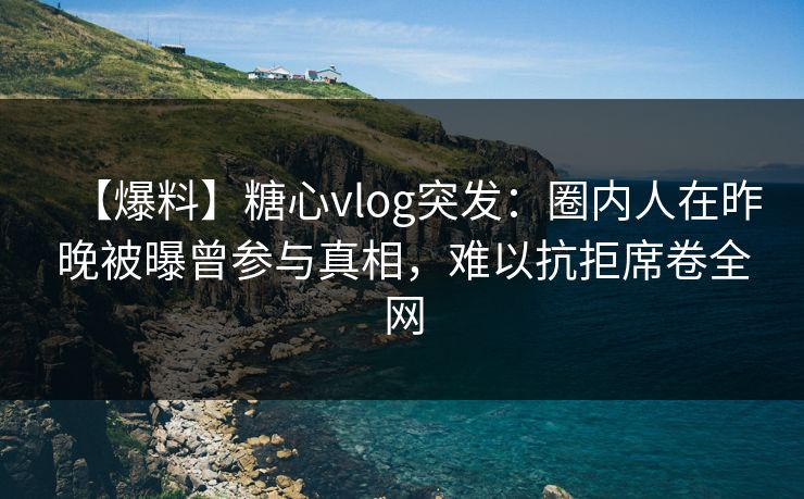 【爆料】糖心vlog突发：圈内人在昨晚被曝曾参与真相，难以抗拒席卷全网