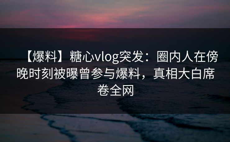 【爆料】糖心vlog突发:圈内人在傍晚时刻被曝曾参与爆料,真相大白席卷全网 【爆料】糖心vlog突发:圈内人在傍晚时刻被曝曾参与爆料,真相大白席卷全网