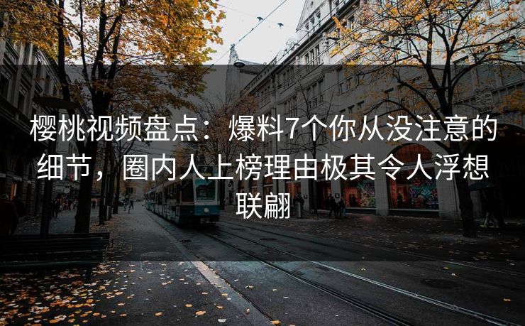 樱桃视频盘点：爆料7个你从没注意的细节，圈内人上榜理由极其令人浮想联翩