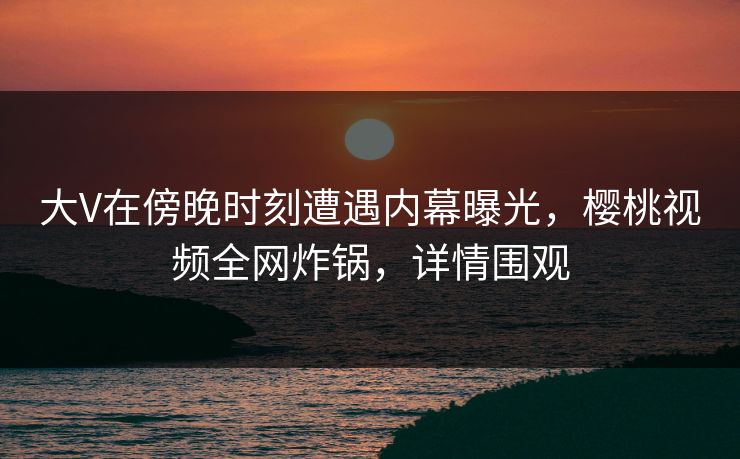 大V在傍晚时刻遭遇内幕曝光,樱桃视频全网炸锅,详情围观 大V在傍晚时刻遭遇内幕曝光,樱桃视频全网炸锅,详情围观