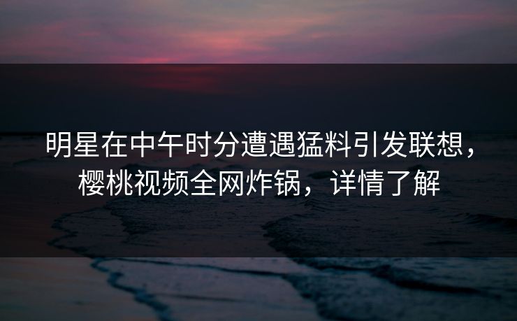 明星在中午时分遭遇猛料引发联想,樱桃视频全网炸锅,详情了解 明星在中午时分遭遇猛料引发联想,樱桃视频全网炸锅,详情了解