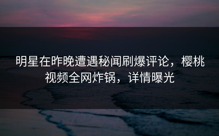 明星在昨晚遭遇秘闻刷爆评论，樱桃视频全网炸锅，详情曝光