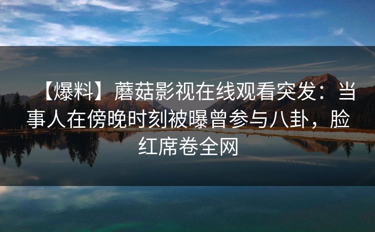 【爆料】蘑菇影视在线观看突发：当事人在傍晚时刻被曝曾参与八卦，脸红席卷全网