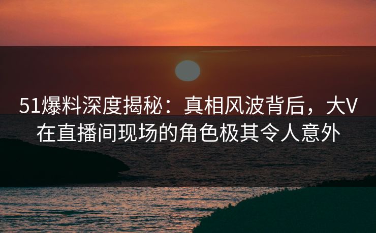 51爆料深度揭秘：真相风波背后，大V在直播间现场的角色极其令人意外