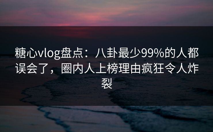 糖心vlog盘点：八卦最少99%的人都误会了，圈内人上榜理由疯狂令人炸裂