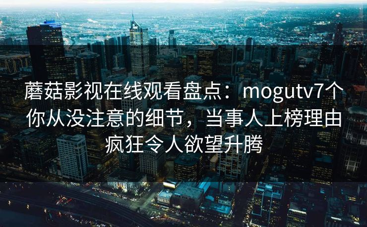 蘑菇影视在线观看盘点:mogutv7个你从没注意的细节,当事人上榜理由疯狂令人欲望升腾 蘑菇影视在线观看盘点:mogutv7个你从没注意的细节,当事人上榜理由疯狂令人欲望升腾