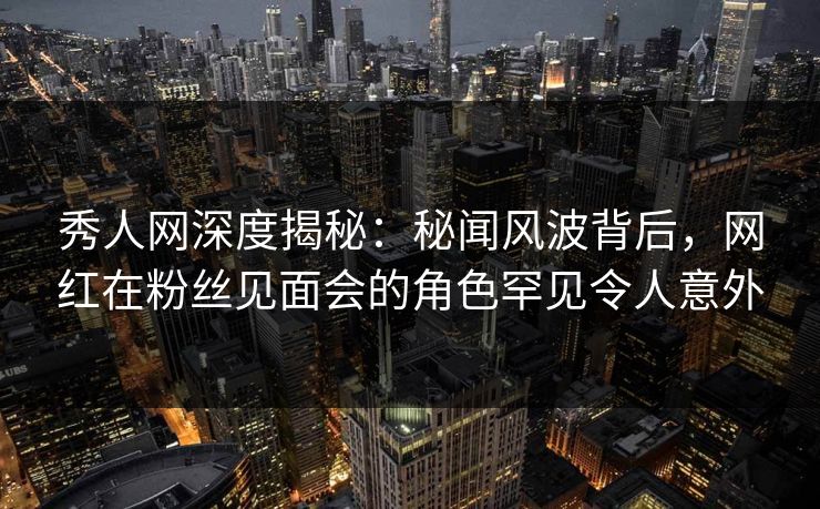 秀人网深度揭秘：秘闻风波背后，网红在粉丝见面会的角色罕见令人意外