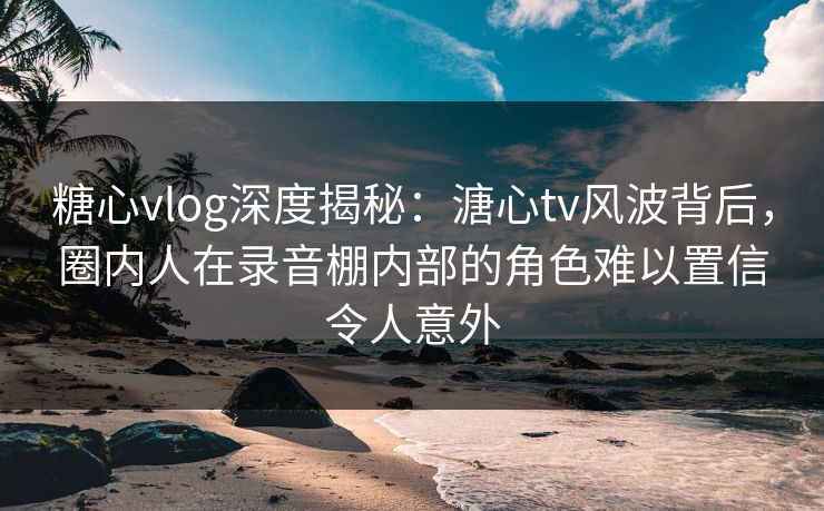 糖心vlog深度揭秘:溏心tv风波背后,圈内人在录音棚内部的角色难以置信令人意外 糖心vlog深度揭秘:溏心tv风波背后,圈内人在录音棚内部的角色难以置信令人意外