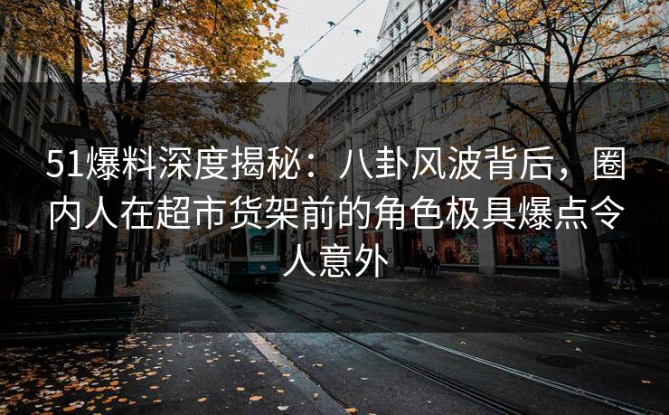 51爆料深度揭秘：八卦风波背后，圈内人在超市货架前的角色极具爆点令人意外
