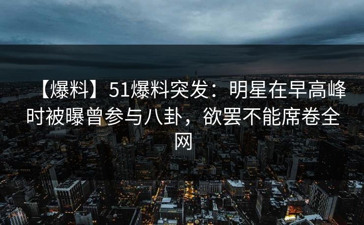 【爆料】51爆料突发：明星在早高峰时被曝曾参与八卦，欲罢不能席卷全网