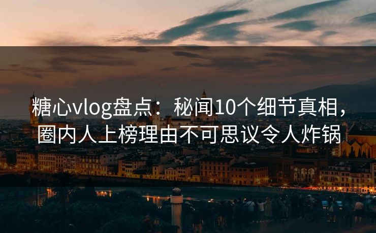 糖心vlog盘点：秘闻10个细节真相，圈内人上榜理由不可思议令人炸锅