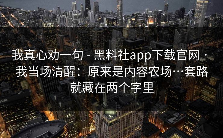 我真心劝一句 - 黑料社app下载官网 · 我当场清醒：原来是内容农场…套路就藏在两个字里