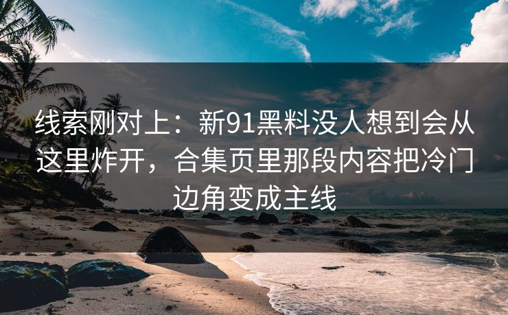 线索刚对上:新91黑料没人想到会从这里炸开,合集页里那段内容把冷门边角变成主线 线索刚对上:新91黑料没人想到会从这里炸开,合集页里那段内容把冷门边角变成主线